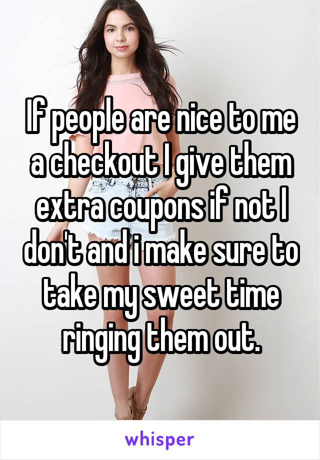 If people are nice to me a checkout I give them extra coupons if not I don't and i make sure to take my sweet time ringing them out.