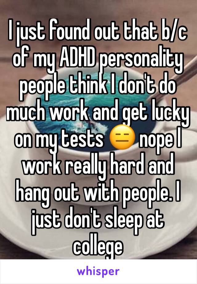 I just found out that b/c of my ADHD personality people think I don't do much work and get lucky on my tests 😑 nope I work really hard and hang out with people. I just don't sleep at college