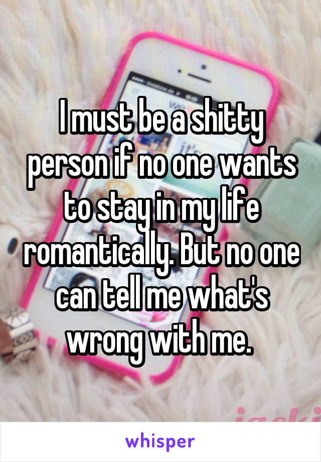 I must be a shitty person if no one wants to stay in my life romantically. But no one can tell me what's wrong with me. 