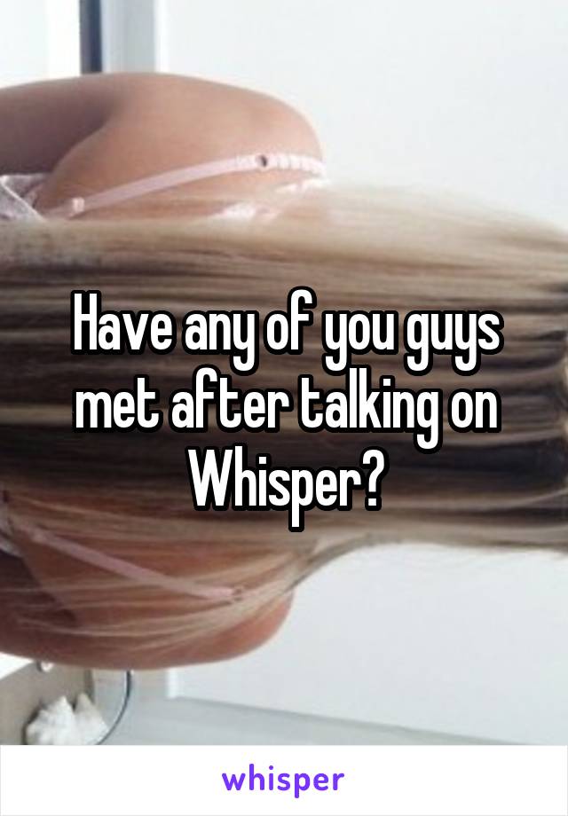 Have any of you guys met after talking on Whisper?