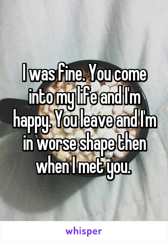 I was fine. You come into my life and I'm happy. You leave and I'm in worse shape then when I met you. 