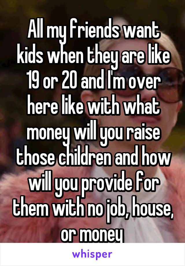 All my friends want kids when they are like 19 or 20 and I'm over here like with what money will you raise those children and how will you provide for them with no job, house, or money 