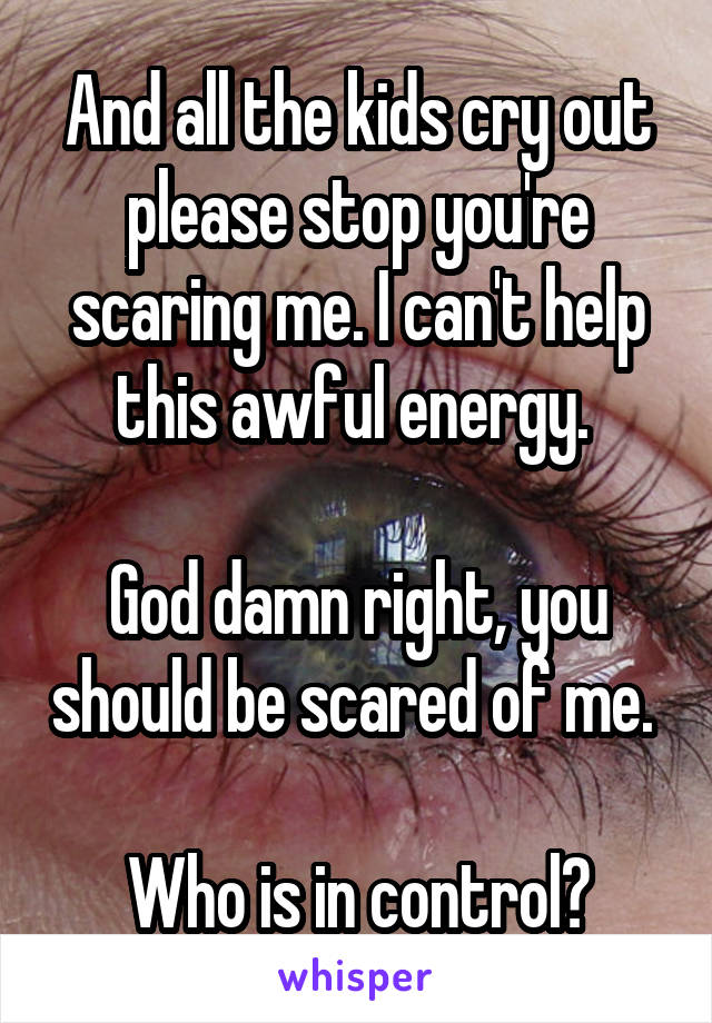 And all the kids cry out please stop you're scaring me. I can't help this awful energy. 

God damn right, you should be scared of me. 

Who is in control?