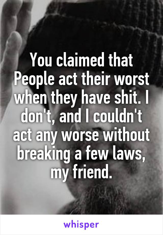 You claimed that People act their worst when they have shit. I don't, and I couldn't act any worse without breaking a few laws, my friend.