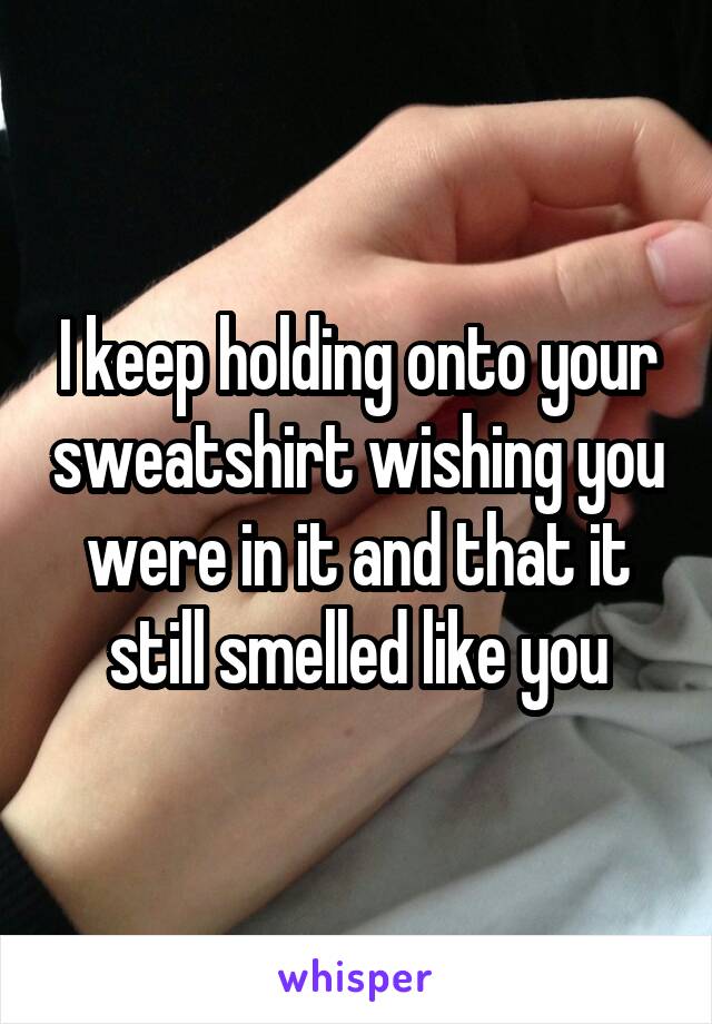 I keep holding onto your sweatshirt wishing you were in it and that it still smelled like you