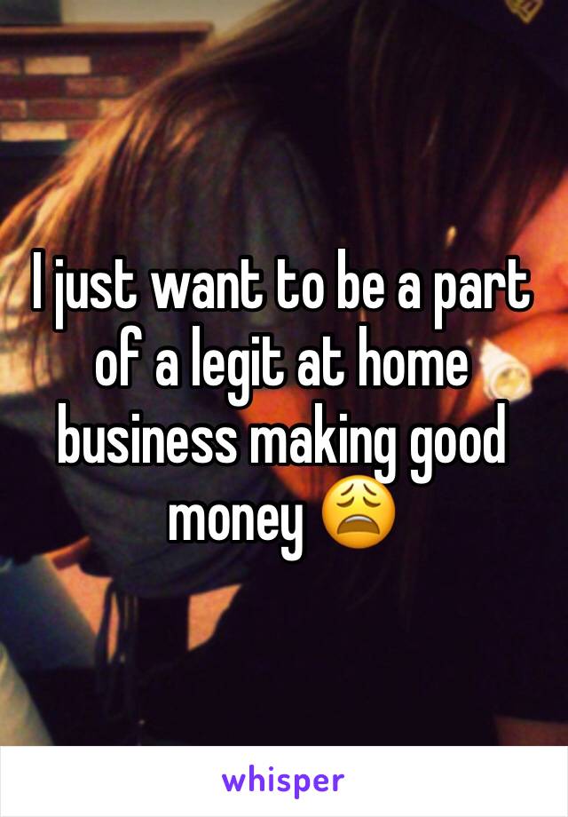 I just want to be a part of a legit at home business making good money 😩