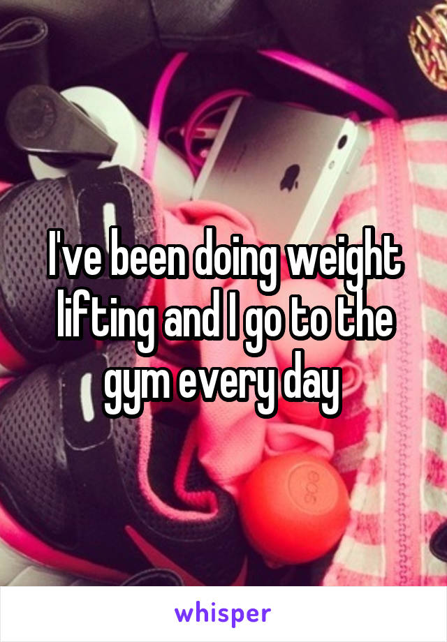 I've been doing weight lifting and I go to the gym every day 