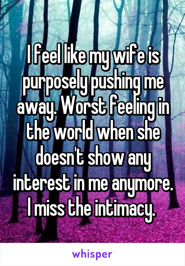 I feel like my wife is purposely pushing me away. Worst feeling in the world when she doesn't show any interest in me anymore. I miss the intimacy. 