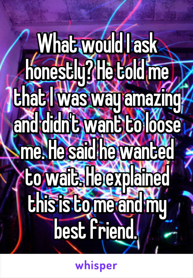 What would I ask honestly? He told me that I was way amazing and didn't want to loose me. He said he wanted to wait. He explained this is to me and my best friend. 