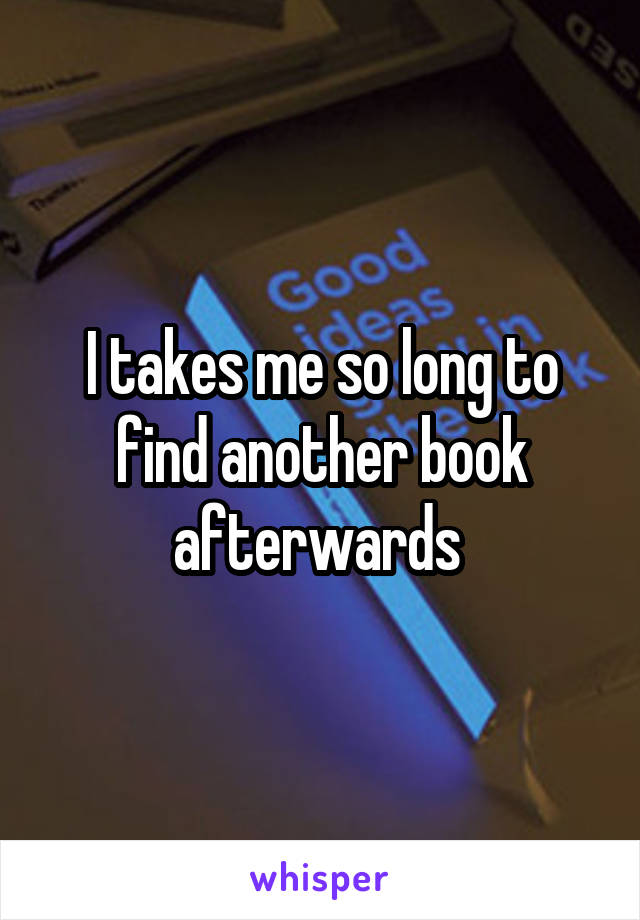 I takes me so long to find another book afterwards 