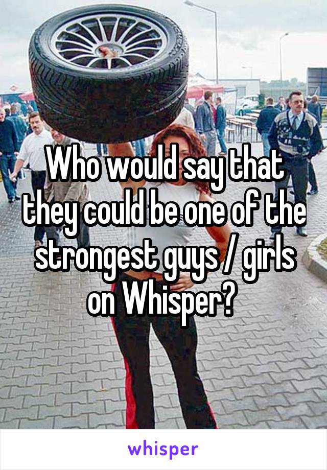 Who would say that they could be one of the strongest guys / girls on Whisper? 