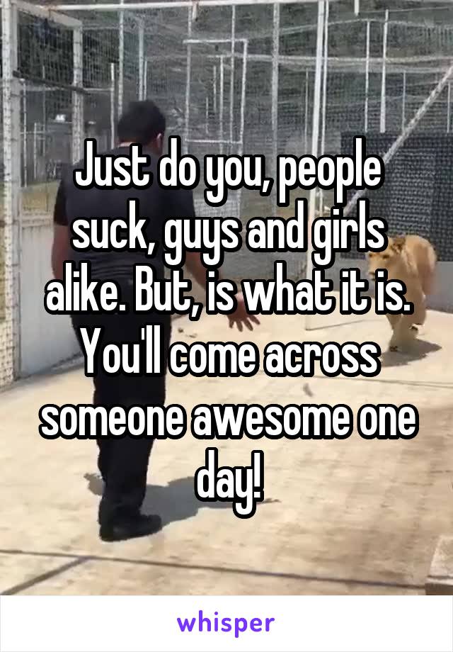 Just do you, people suck, guys and girls alike. But, is what it is. You'll come across someone awesome one day!