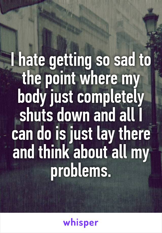 I hate getting so sad to the point where my body just completely shuts down and all I can do is just lay there and think about all my problems.