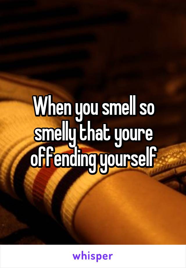 When you smell so smelly that youre offending yourself