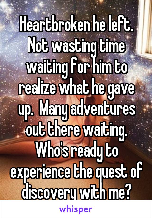 Heartbroken he left. Not wasting time waiting for him to realize what he gave up.  Many adventures out there waiting. Who's ready to experience the quest of discovery with me?