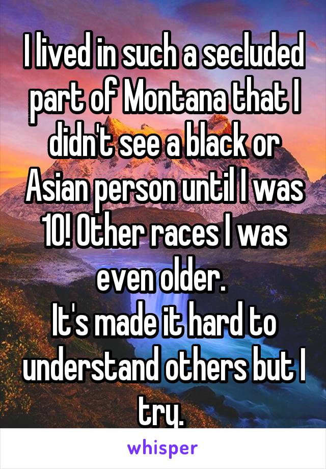 I lived in such a secluded part of Montana that I didn't see a black or Asian person until I was 10! Other races I was even older. 
It's made it hard to understand others but I try. 