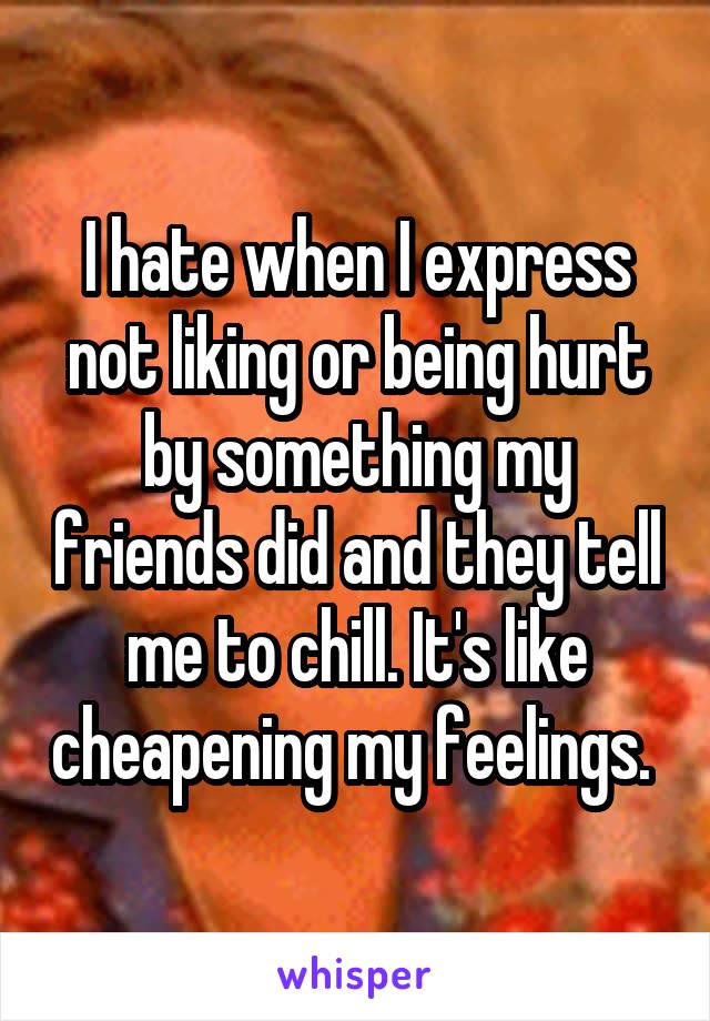 I hate when I express not liking or being hurt by something my friends did and they tell me to chill. It's like cheapening my feelings. 