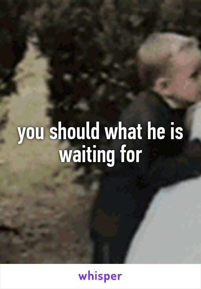 you should what he is waiting for