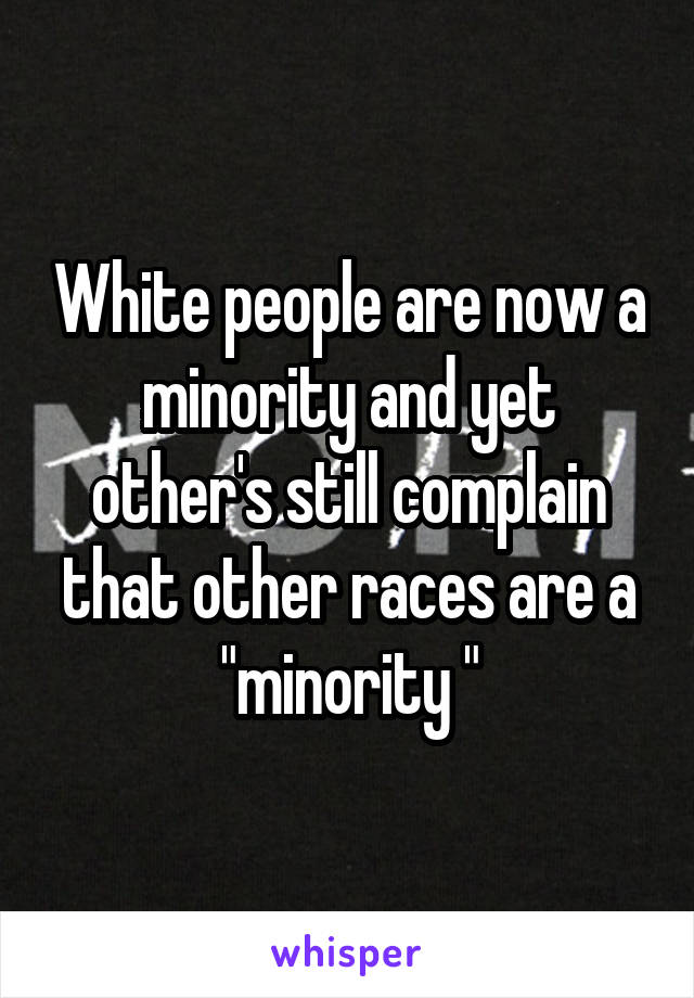 White people are now a minority and yet other's still complain that other races are a "minority "