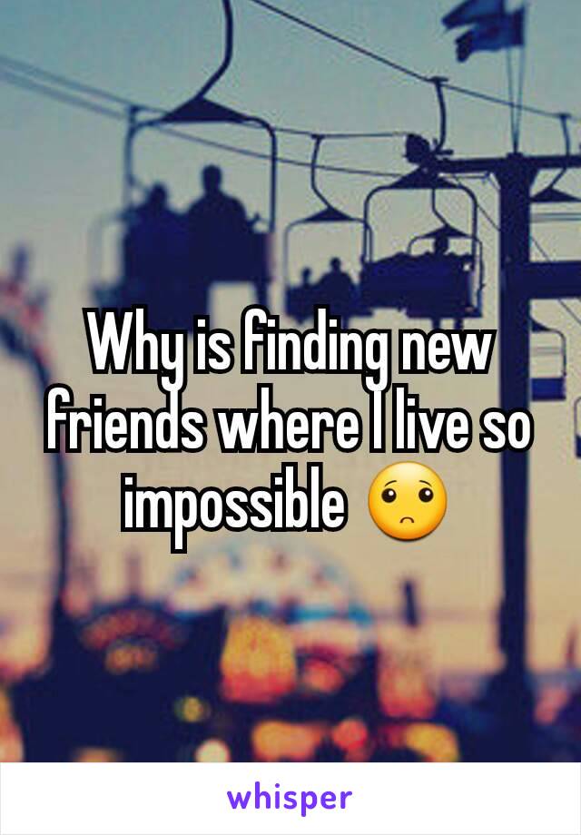 Why is finding new friends where I live so impossible 🙁