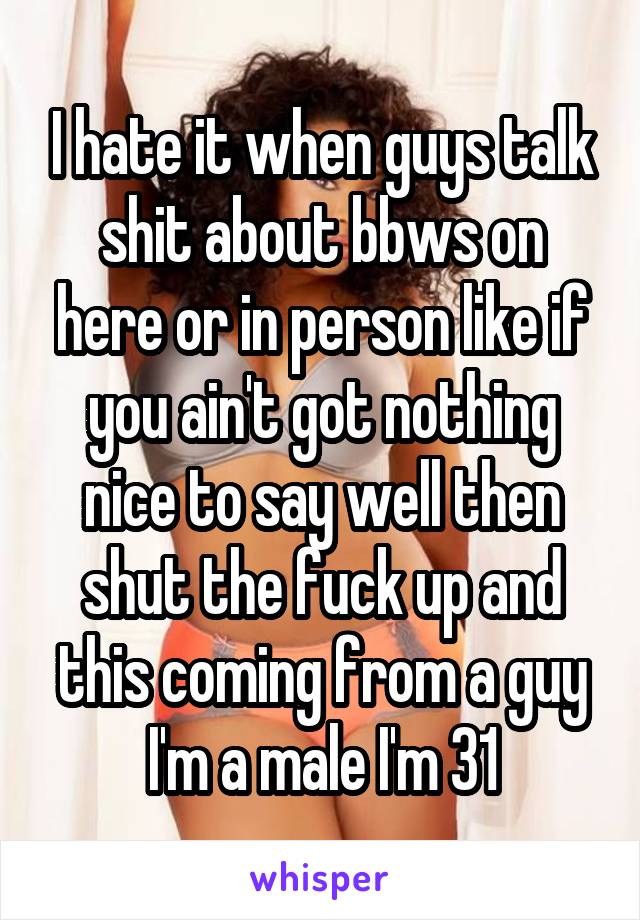 I hate it when guys talk shit about bbws on here or in person like if you ain't got nothing nice to say well then shut the fuck up and this coming from a guy I'm a male I'm 31