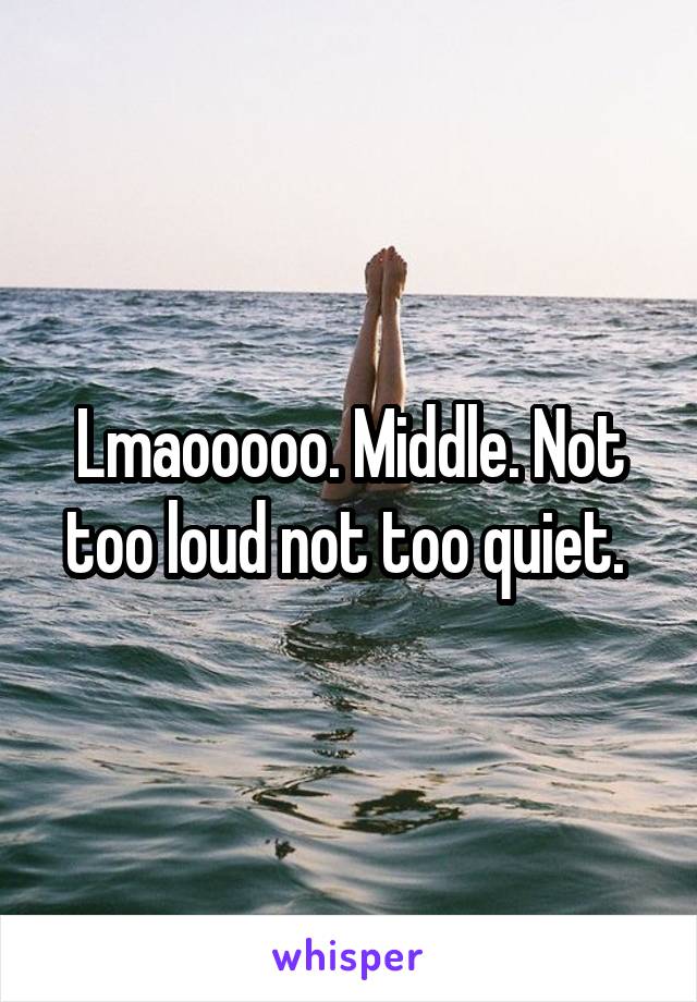 Lmaooooo. Middle. Not too loud not too quiet. 