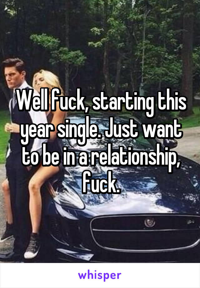 Well fuck, starting this year single. Just want to be in a relationship, fuck.