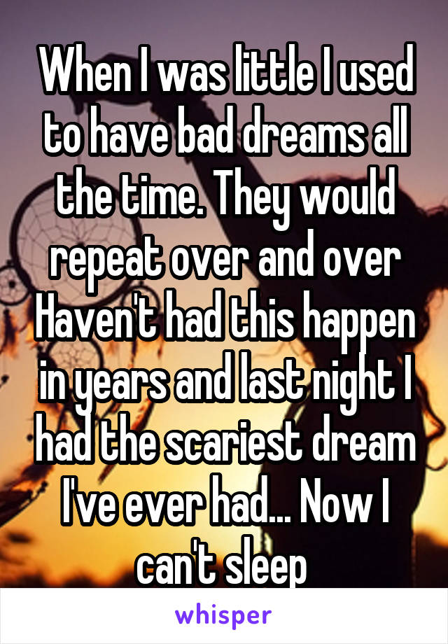 When I was little I used to have bad dreams all the time. They would repeat over and over Haven't had this happen in years and last night I had the scariest dream I've ever had... Now I can't sleep 