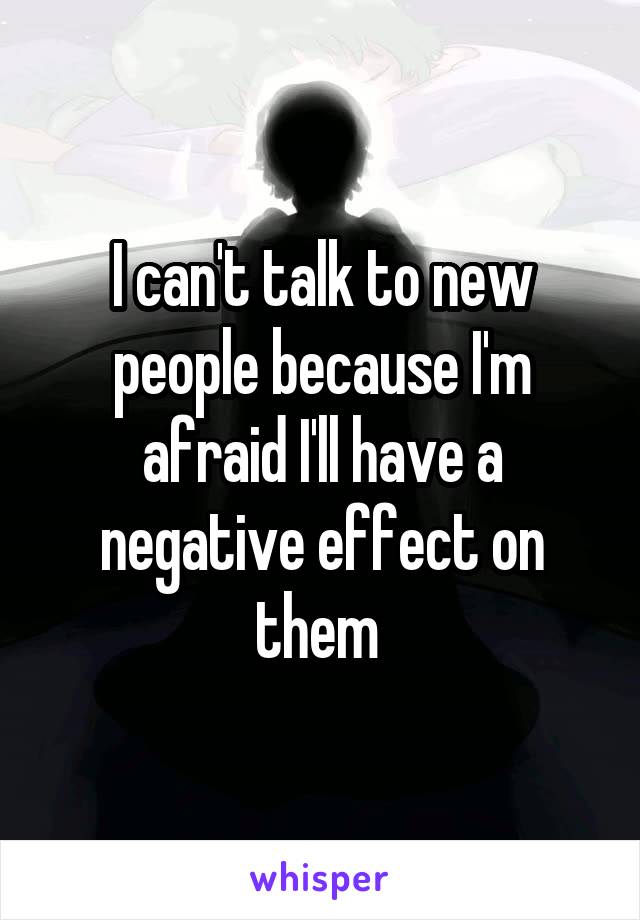 I can't talk to new people because I'm afraid I'll have a negative effect on them 