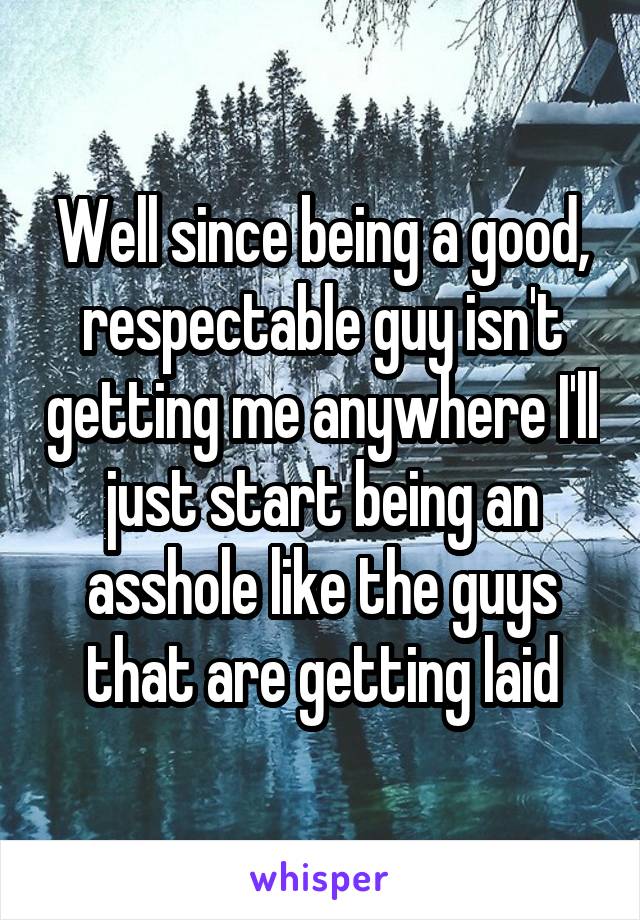 Well since being a good, respectable guy isn't getting me anywhere I'll just start being an asshole like the guys that are getting laid