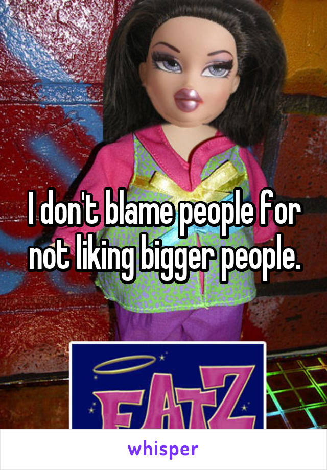 I don't blame people for not liking bigger people.