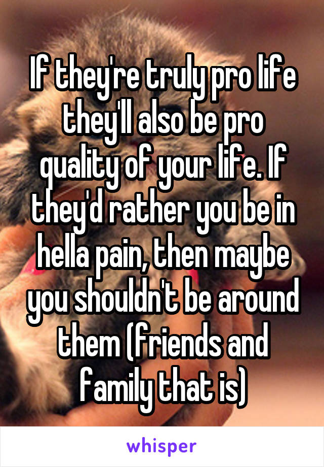 If they're truly pro life they'll also be pro quality of your life. If they'd rather you be in hella pain, then maybe you shouldn't be around them (friends and family that is)