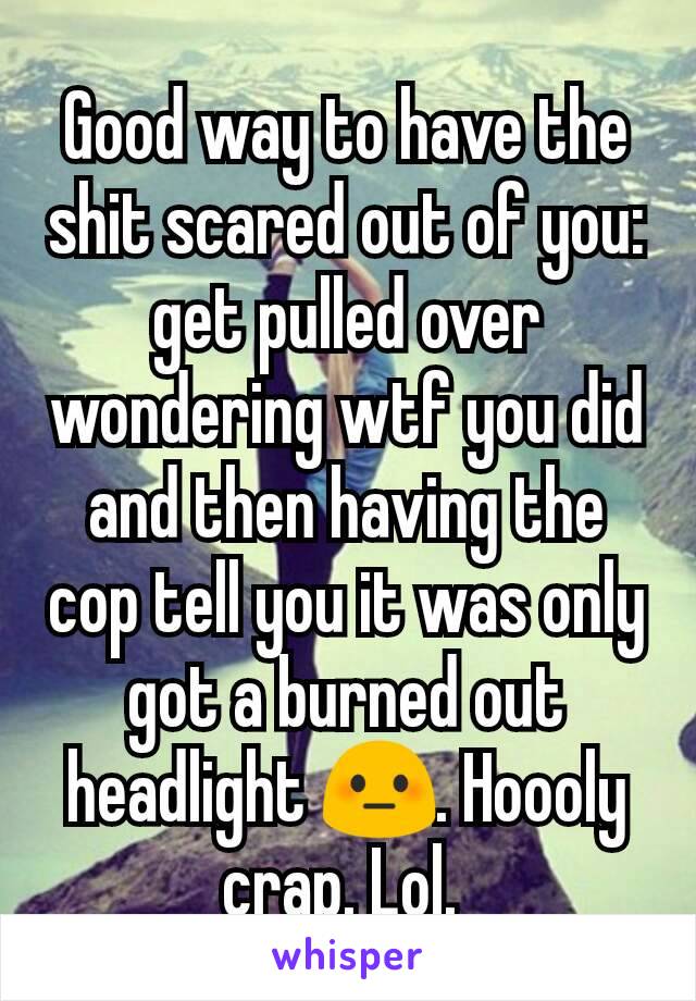 Good way to have the shit scared out of you: get pulled over wondering wtf you did and then having the cop tell you it was only got a burned out headlight 😳. Hoooly crap. Lol. 