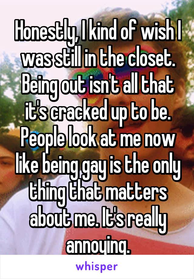 Honestly, I kind of wish I was still in the closet. Being out isn't all that it's cracked up to be. People look at me now like being gay is the only thing that matters about me. It's really annoying.