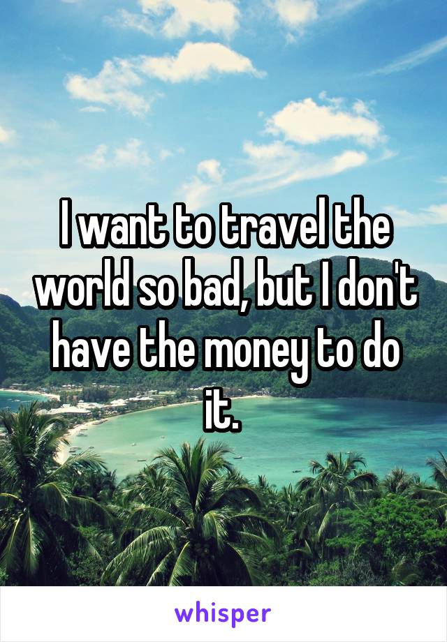 I want to travel the world so bad, but I don't have the money to do it. 