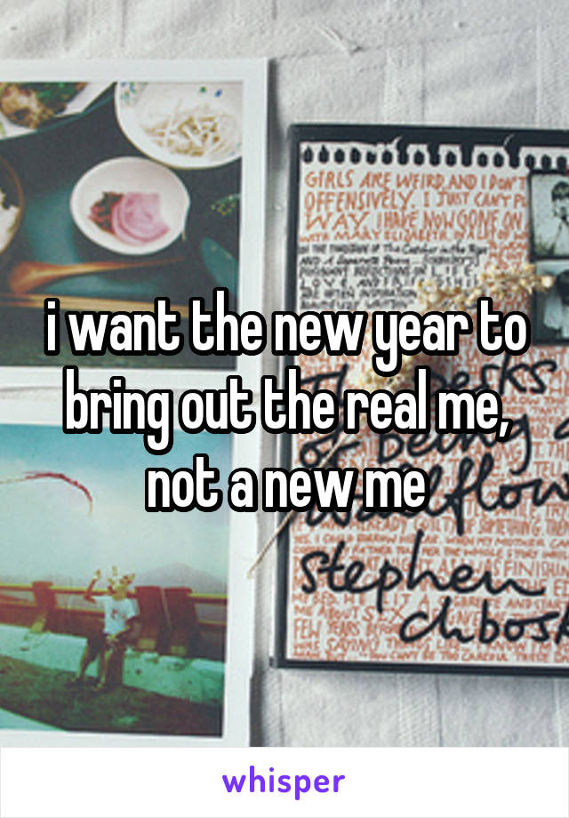 i want the new year to bring out the real me, not a new me