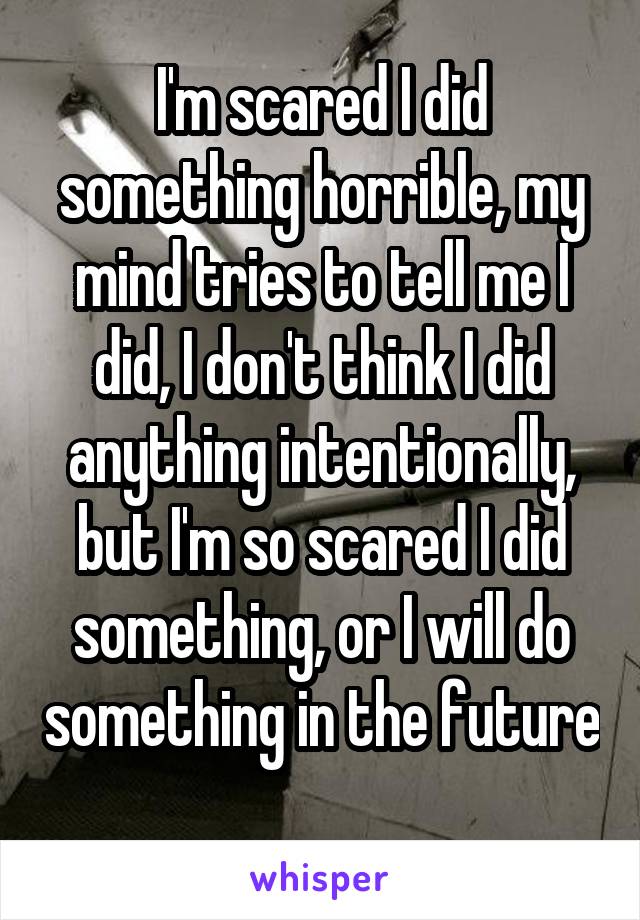 I'm scared I did something horrible, my mind tries to tell me I did, I don't think I did anything intentionally, but I'm so scared I did something, or I will do something in the future 