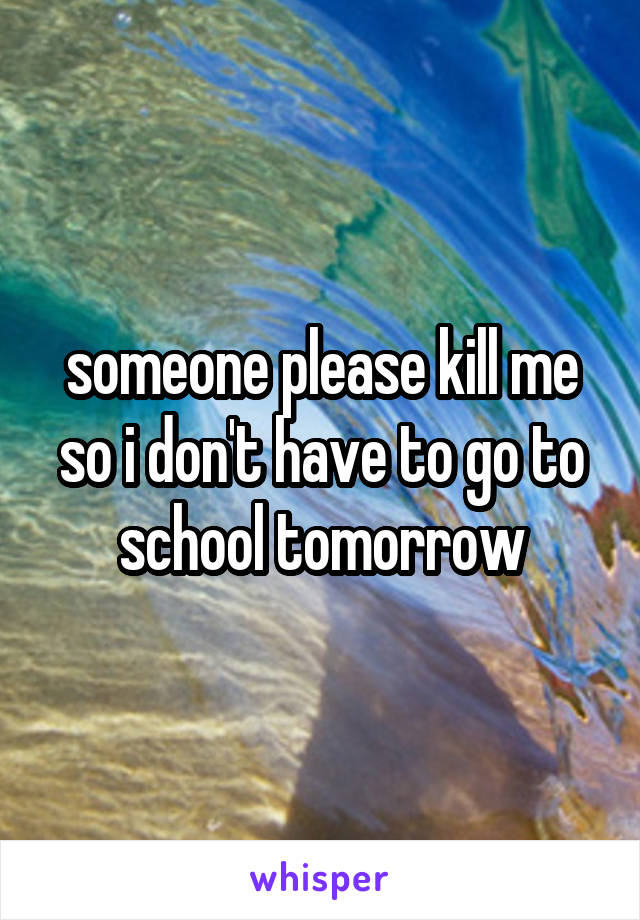 someone please kill me so i don't have to go to school tomorrow