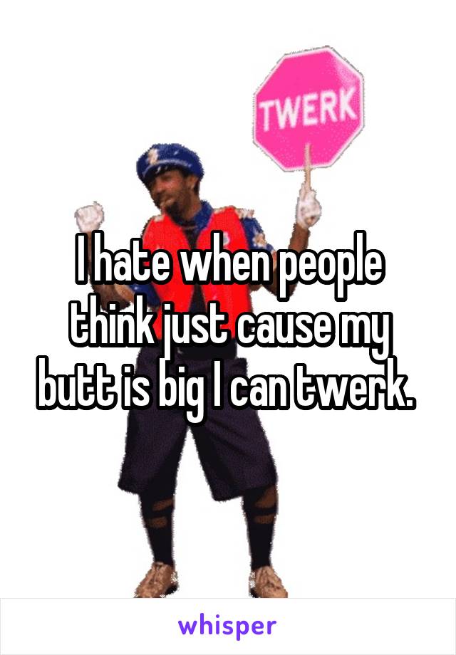 I hate when people think just cause my butt is big I can twerk. 