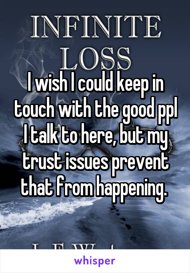 I wish I could keep in touch with the good ppl I talk to here, but my trust issues prevent that from happening. 