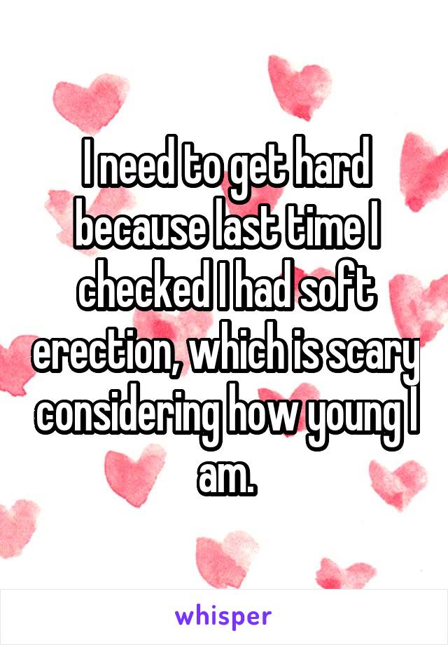 I need to get hard because last time I checked I had soft erection, which is scary considering how young I am.