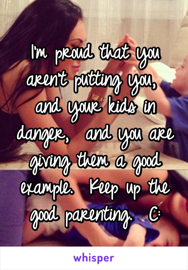 I'm proud that you aren't putting you,  and your kids in danger,  and you are giving them a good example.  Keep up the good parenting.  C: