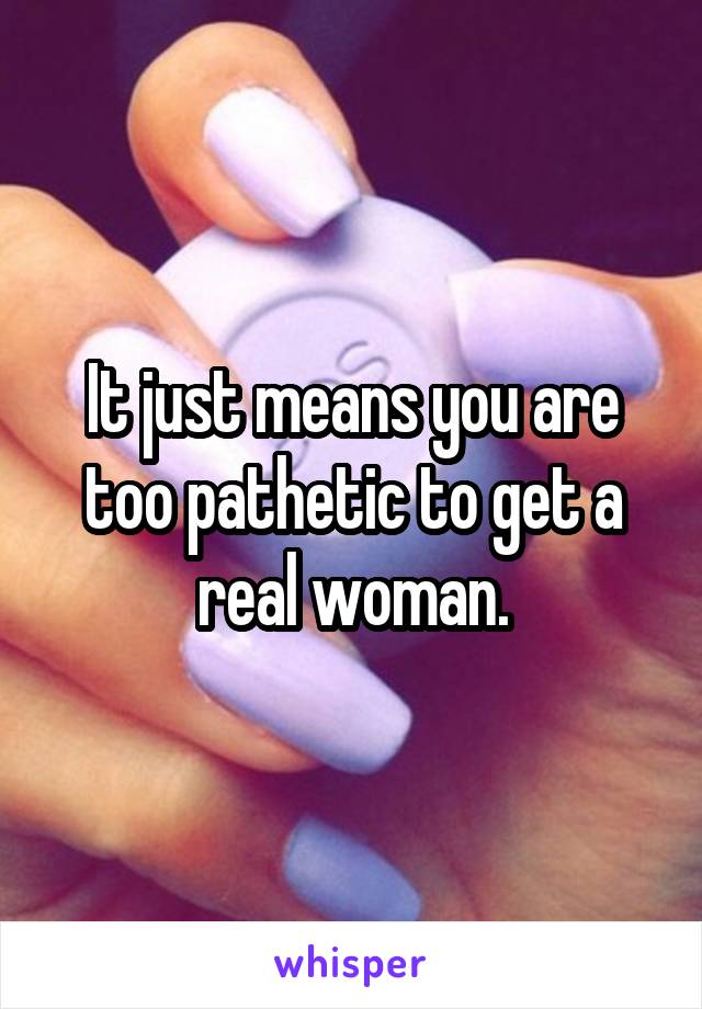 It just means you are too pathetic to get a real woman.