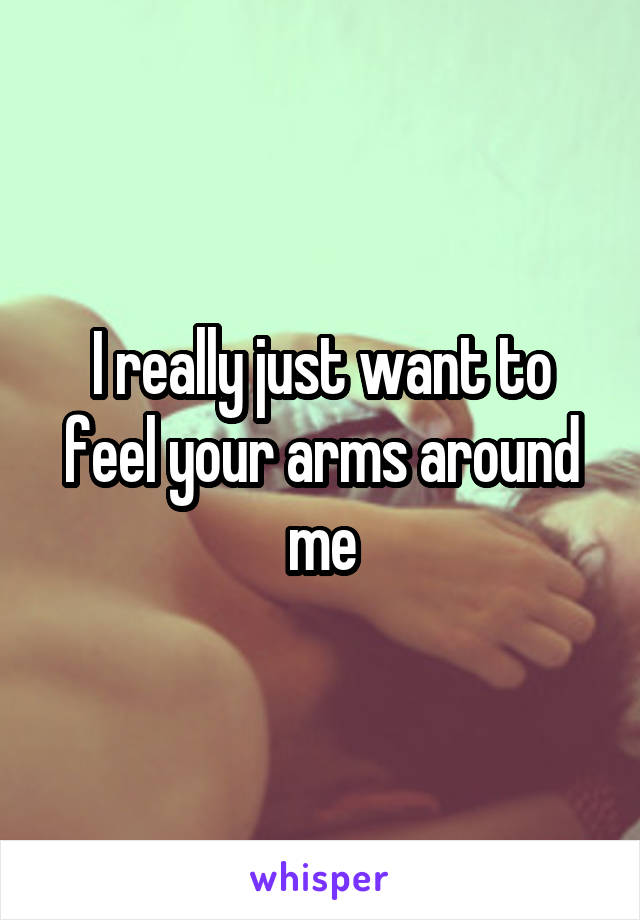 I really just want to feel your arms around me