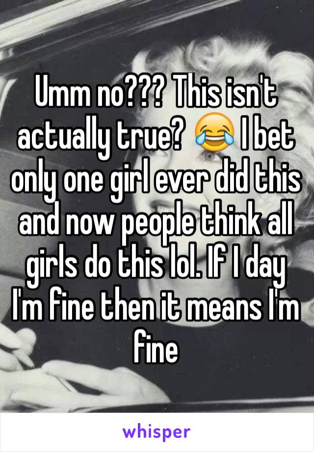 Umm no??? This isn't actually true? 😂 I bet only one girl ever did this and now people think all girls do this lol. If I day I'm fine then it means I'm fine 