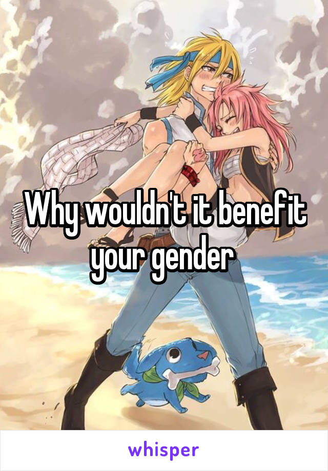 Why wouldn't it benefit your gender 