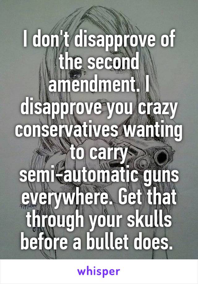 I don't disapprove of the second amendment. I disapprove you crazy conservatives wanting to carry semi-automatic guns everywhere. Get that through your skulls before a bullet does. 