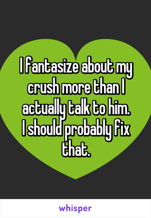 I fantasize about my crush more than I actually talk to him.
I should probably fix that.