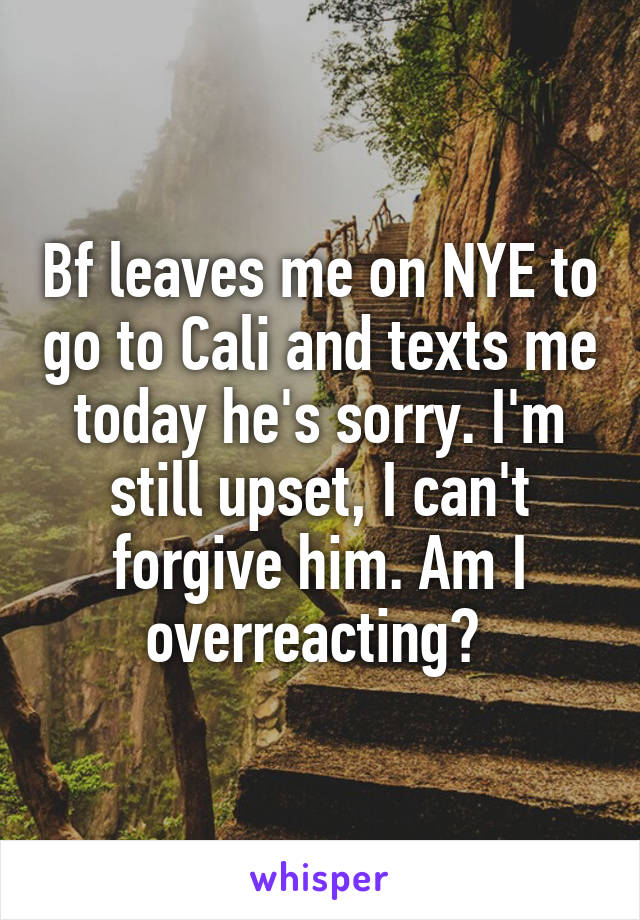 Bf leaves me on NYE to go to Cali and texts me today he's sorry. I'm still upset, I can't forgive him. Am I overreacting? 