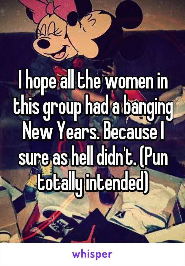 I hope all the women in this group had a banging New Years. Because I sure as hell didn't. (Pun totally intended)